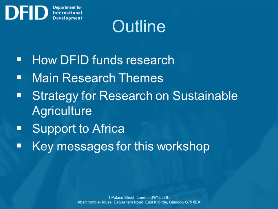 1 Palace Street, London SW1E 5HE Abercrombie House, Eaglesham Road, East Kilbride, Glasgow G75 8EA Outline  How DFID funds research  Main Research Themes  Strategy for Research on Sustainable Agriculture  Support to Africa  Key messages for this workshop