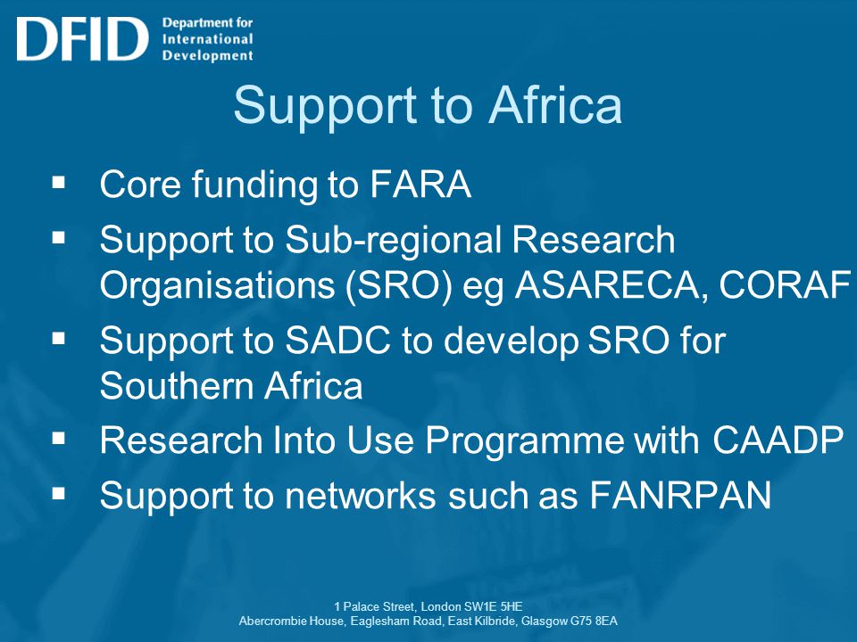 1 Palace Street, London SW1E 5HE Abercrombie House, Eaglesham Road, East Kilbride, Glasgow G75 8EA Support to Africa  Core funding to FARA  Support to Sub-regional Research Organisations (SRO) eg ASARECA, CORAF  Support to SADC to develop SRO for Southern Africa  Research Into Use Programme with CAADP  Support to networks such as FANRPAN