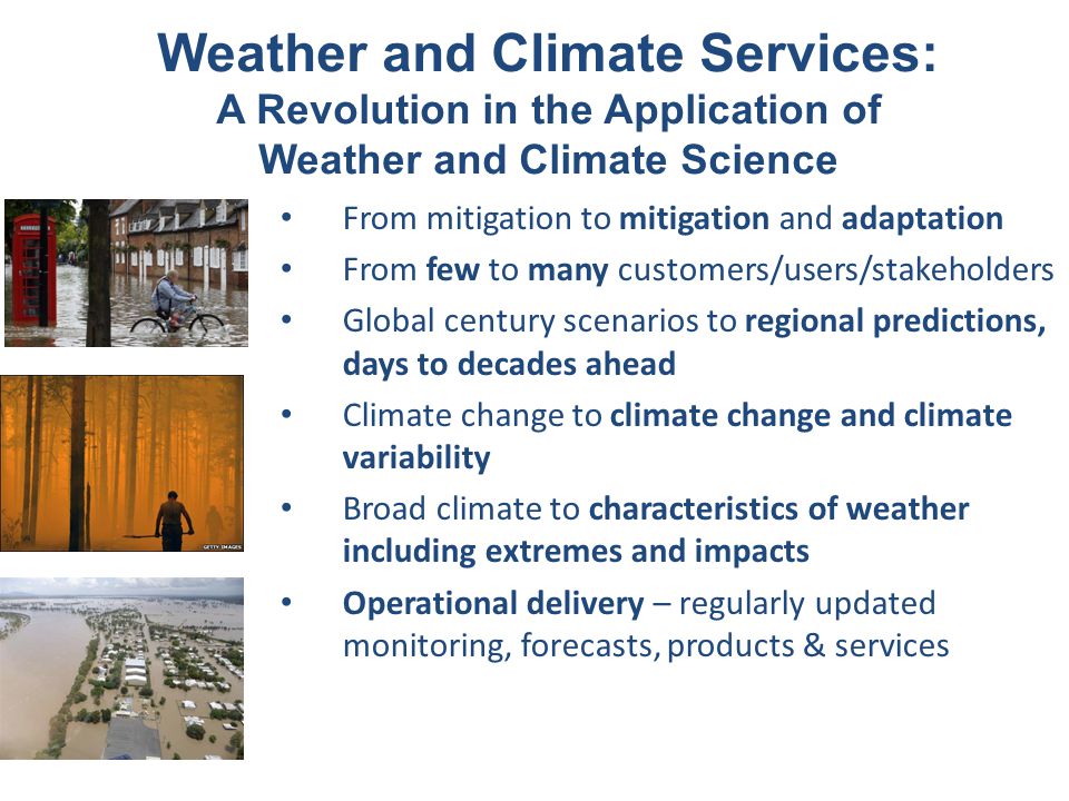 From mitigation to mitigation and adaptation From few to many customers/users/stakeholders Global century scenarios to regional predictions, days to decades ahead Climate change to climate change and climate variability Broad climate to characteristics of weather including extremes and impacts Operational delivery – regularly updated monitoring, forecasts, products & services Weather and Climate Services: A Revolution in the Application of Weather and Climate Science