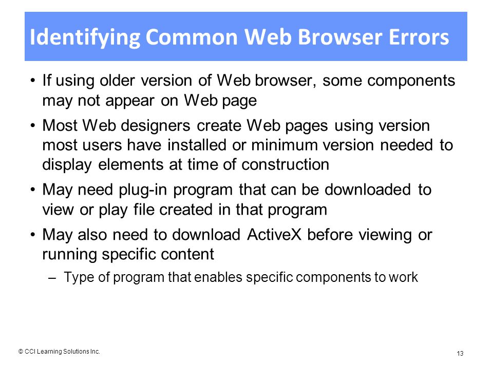 Identifying Common Web Browser Errors If using older version of Web browser, some components may not appear on Web page Most Web designers create Web pages using version most users have installed or minimum version needed to display elements at time of construction May need plug-in program that can be downloaded to view or play file created in that program May also need to download ActiveX before viewing or running specific content –Type of program that enables specific components to work © CCI Learning Solutions Inc.