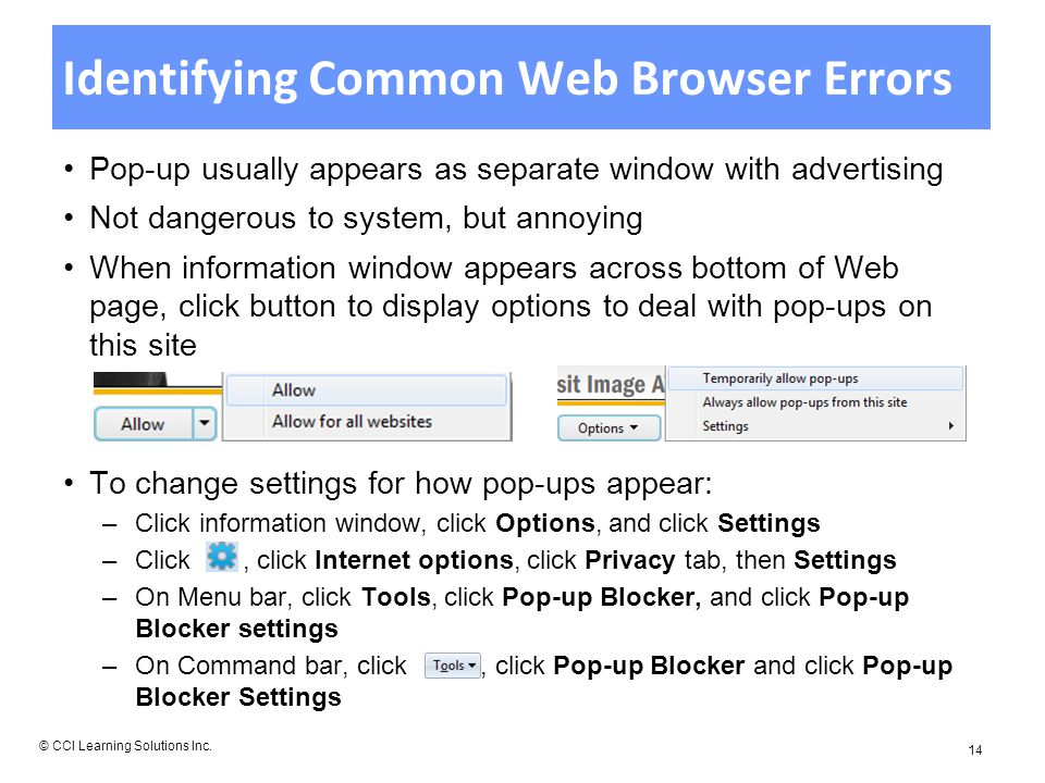 Identifying Common Web Browser Errors Pop-up usually appears as separate window with advertising Not dangerous to system, but annoying When information window appears across bottom of Web page, click button to display options to deal with pop-ups on this site To change settings for how pop-ups appear: –Click information window, click Options, and click Settings –Click, click Internet options, click Privacy tab, then Settings –On Menu bar, click Tools, click Pop-up Blocker, and click Pop-up Blocker settings –On Command bar, click, click Pop-up Blocker and click Pop-up Blocker Settings © CCI Learning Solutions Inc.