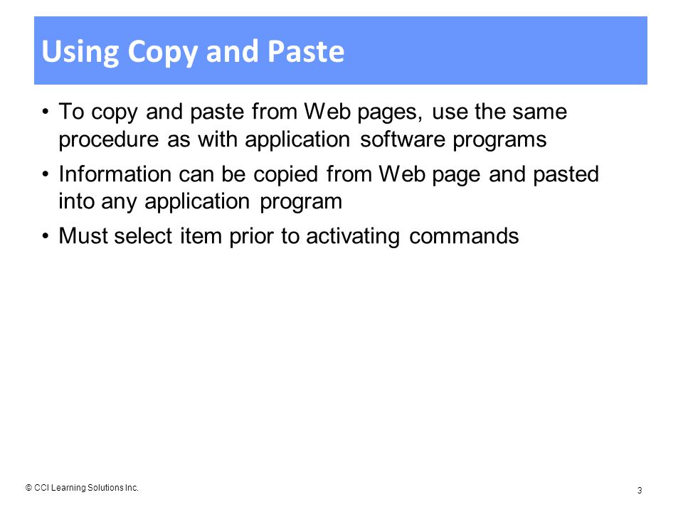 Using Copy and Paste To copy and paste from Web pages, use the same procedure as with application software programs Information can be copied from Web page and pasted into any application program Must select item prior to activating commands © CCI Learning Solutions Inc.