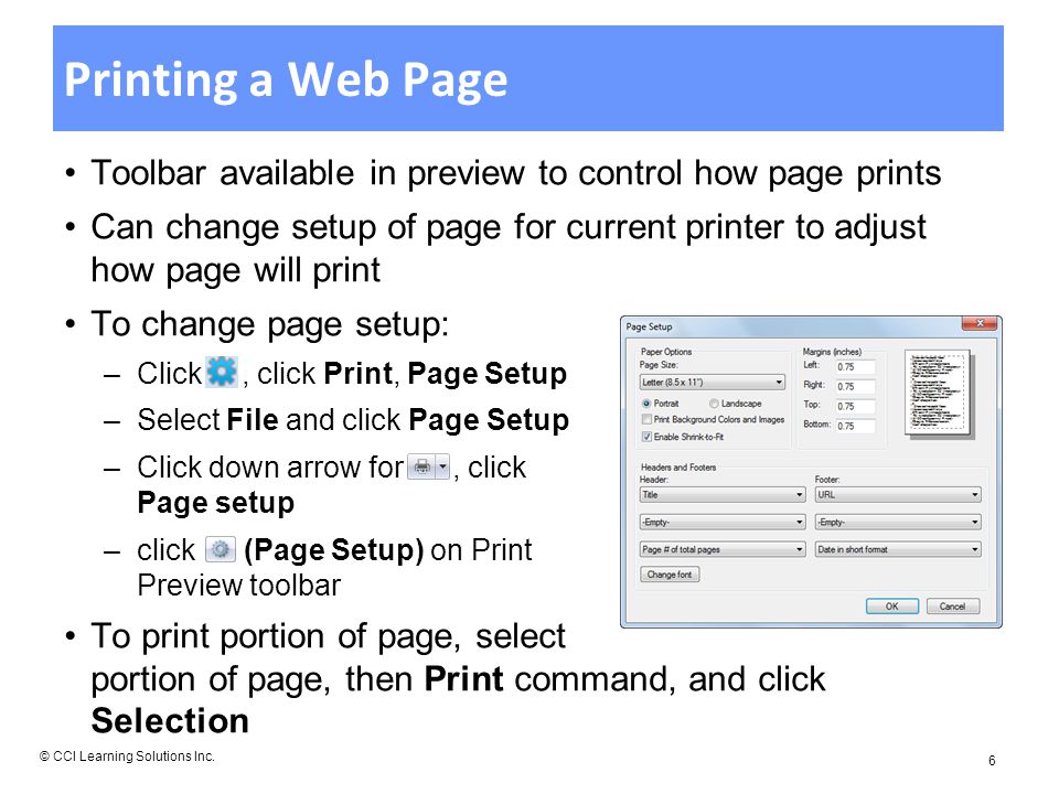 Printing a Web Page Toolbar available in preview to control how page prints Can change setup of page for current printer to adjust how page will print To change page setup: –Click, click Print, Page Setup –Select File and click Page Setup –Click down arrow for, click Page setup –click (Page Setup) on Print Preview toolbar To print portion of page, select portion of page, then Print command, and click Selection © CCI Learning Solutions Inc.