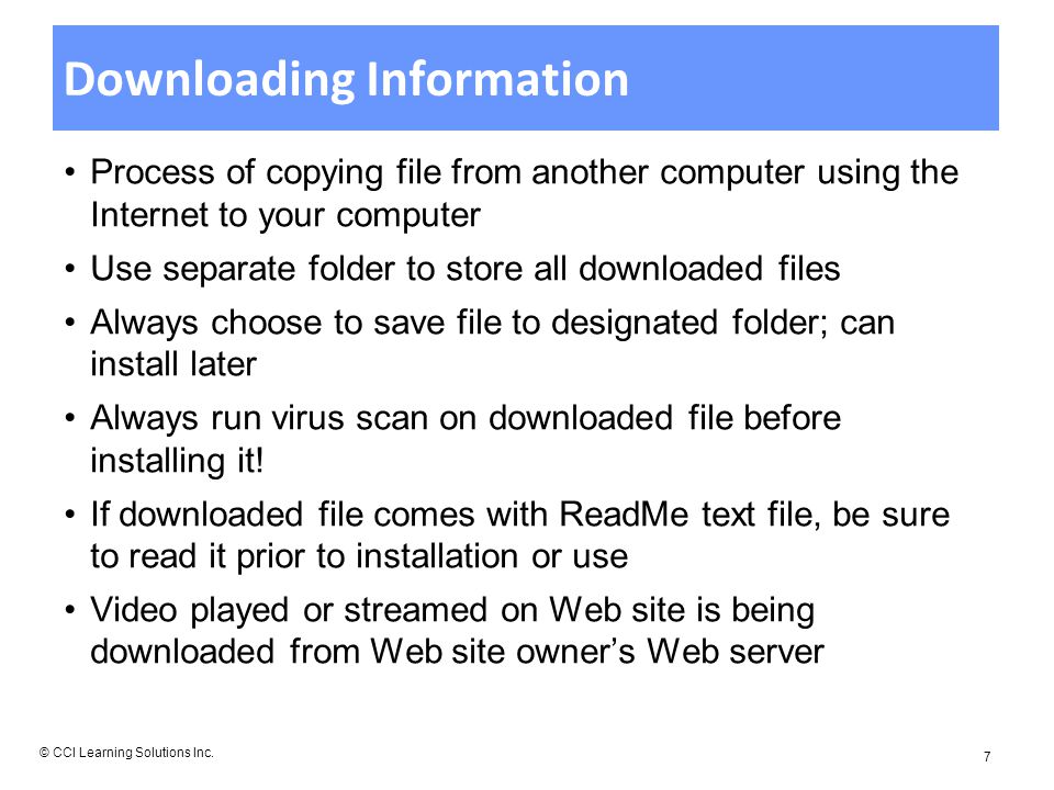 Downloading Information Process of copying file from another computer using the Internet to your computer Use separate folder to store all downloaded files Always choose to save file to designated folder; can install later Always run virus scan on downloaded file before installing it.