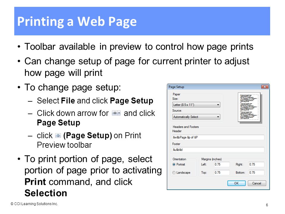 Printing a Web Page Toolbar available in preview to control how page prints Can change setup of page for current printer to adjust how page will print To change page setup: –Select File and click Page Setup –Click down arrow for and click Page Setup –click (Page Setup) on Print Preview toolbar To print portion of page, select portion of page prior to activating Print command, and click Selection © CCI Learning Solutions Inc.