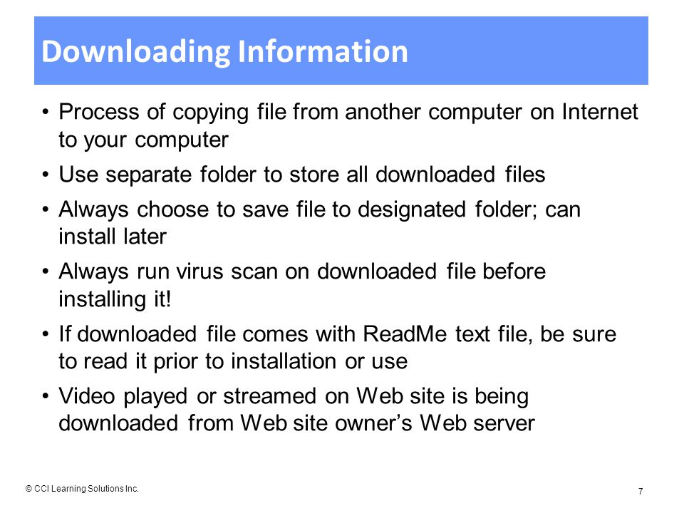 Downloading Information Process of copying file from another computer on Internet to your computer Use separate folder to store all downloaded files Always choose to save file to designated folder; can install later Always run virus scan on downloaded file before installing it.
