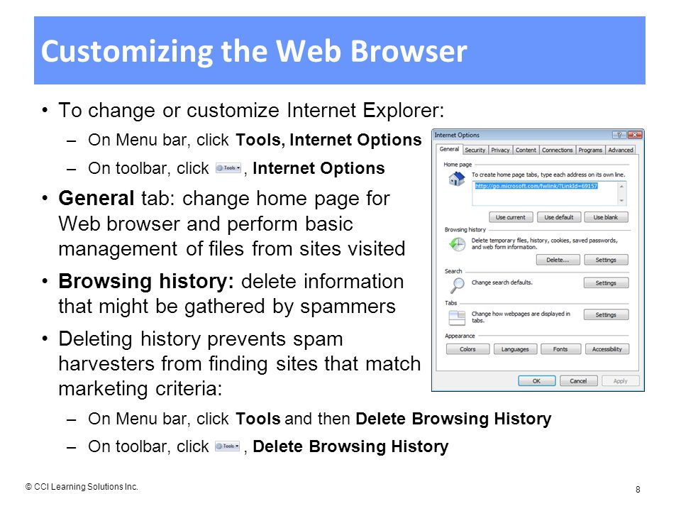 Customizing the Web Browser To change or customize Internet Explorer: –On Menu bar, click Tools, Internet Options –On toolbar, click, Internet Options General tab: change home page for Web browser and perform basic management of files from sites visited Browsing history: delete information that might be gathered by spammers Deleting history prevents spam harvesters from finding sites that match marketing criteria: –On Menu bar, click Tools and then Delete Browsing History –On toolbar, click, Delete Browsing History © CCI Learning Solutions Inc.