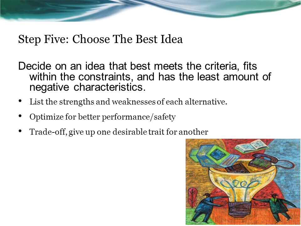 Step Five: Choose The Best Idea Decide on an idea that best meets the criteria, fits within the constraints, and has the least amount of negative characteristics.