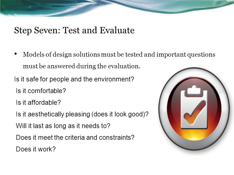 Step Seven: Test and Evaluate Models of design solutions must be tested and important questions must be answered during the evaluation.