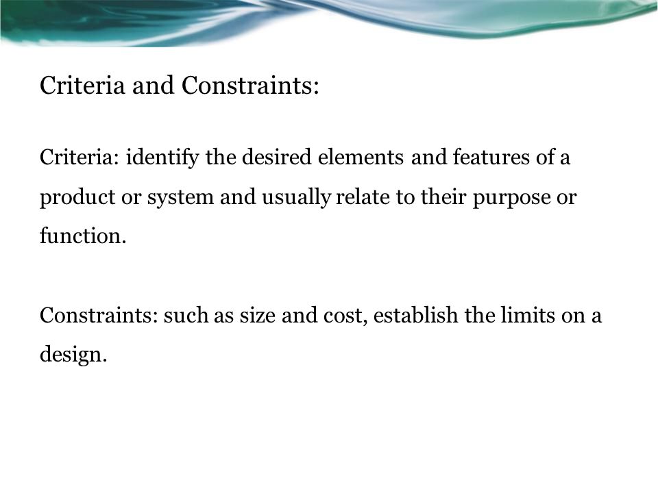 Criteria and Constraints: Criteria: identify the desired elements and features of a product or system and usually relate to their purpose or function.