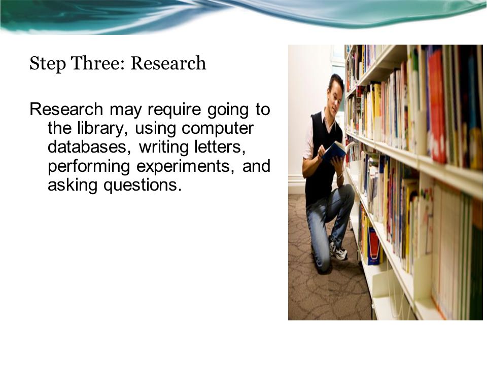 Step Three: Research Research may require going to the library, using computer databases, writing letters, performing experiments, and asking questions.