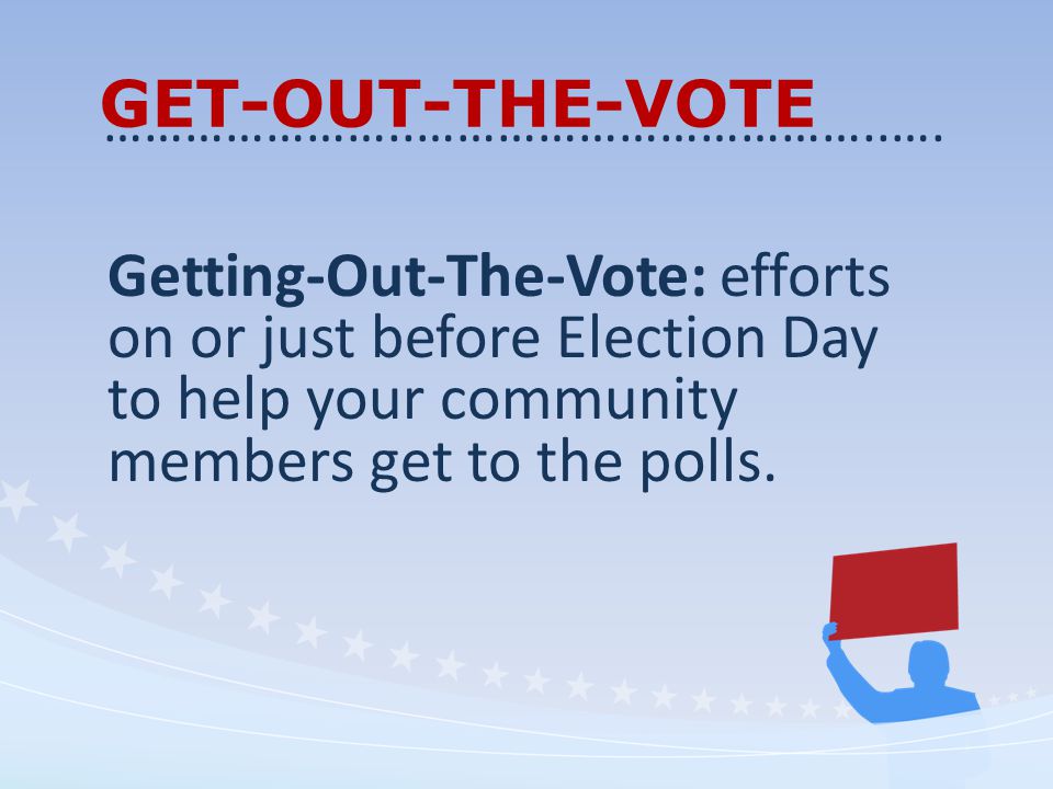 GET-OUT-THE-VOTE Getting-Out-The-Vote: efforts on or just before Election Day to help your community members get to the polls.