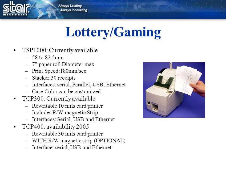 Lottery/Gaming TSP1000: Currently available –58 to 82.5mm –7 paper roll Diameter max –Print Speed:180mm/sec –Stacker:30 receipts –Interfaces: serial, Parallel, USB, Ethernet –Case Color can be customized TCP300: Currently available –Rewritable 10 mils card printer –Includes R/W magnetic Strip –Interfaces: Serial, USB and Ethernet TCP400: availability 2005 –Rewritable 30 mils card printer –WITH R/W magnetic strip (OPTIONAL) –Interface: serial, USB and Ethernet