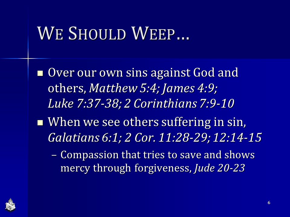 W E S HOULD W EEP … Over our own sins against God and others, Matthew 5:4; James 4:9; Luke 7:37-38; 2 Corinthians 7:9-10 Over our own sins against God and others, Matthew 5:4; James 4:9; Luke 7:37-38; 2 Corinthians 7:9-10 When we see others suffering in sin, Galatians 6:1; 2 Cor.