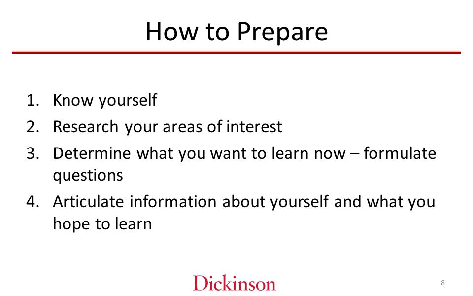 How to Prepare 1.Know yourself 2.Research your areas of interest 3.Determine what you want to learn now – formulate questions 4.Articulate information about yourself and what you hope to learn 8