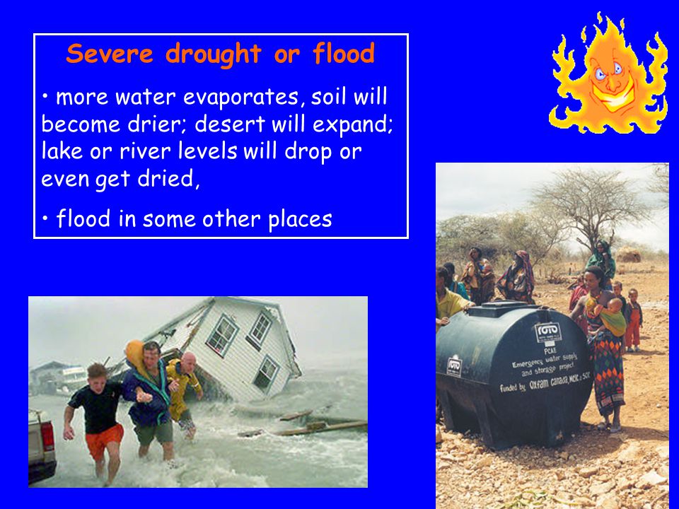 Severe drought or flood more water evaporates, soil will become drier; desert will expand; lake or river levels will drop or even get dried, flood in some other places