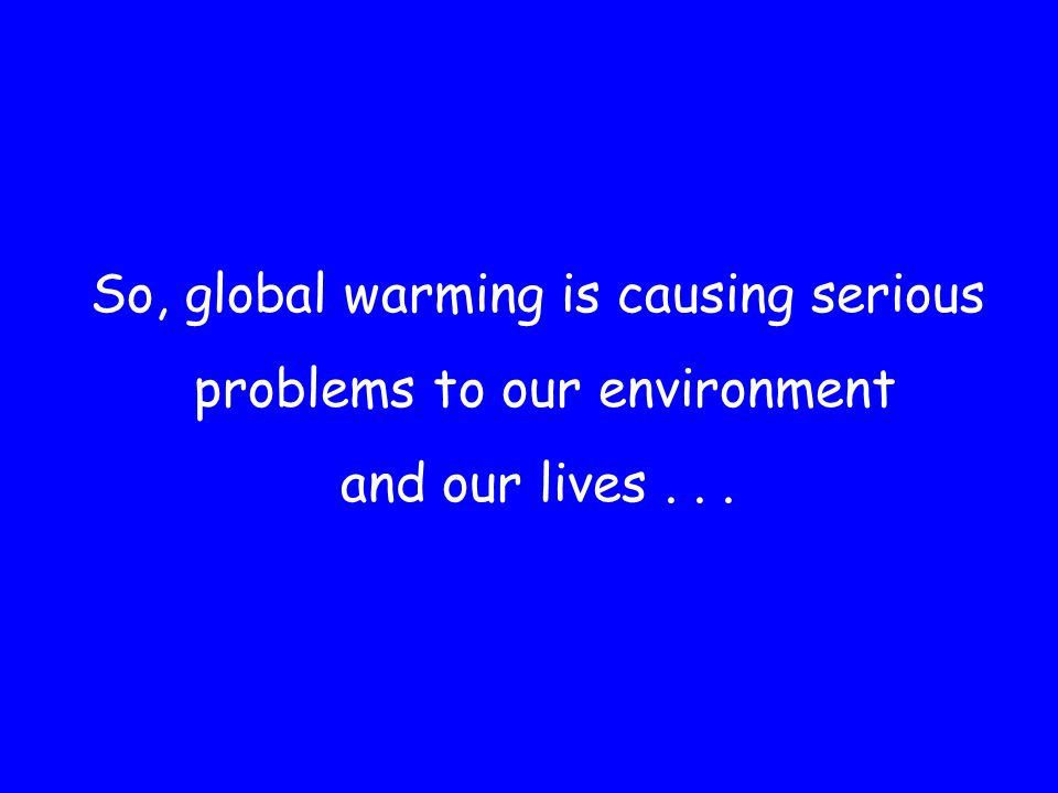 So, global warming is causing serious problems to our environment and our lives...