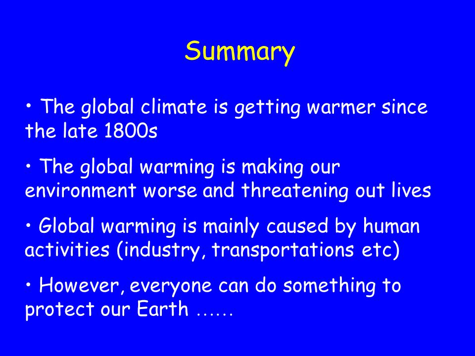 Summary The global climate is getting warmer since the late 1800s The global warming is making our environment worse and threatening out lives Global warming is mainly caused by human activities (industry, transportations etc) However, everyone can do something to protect our Earth 