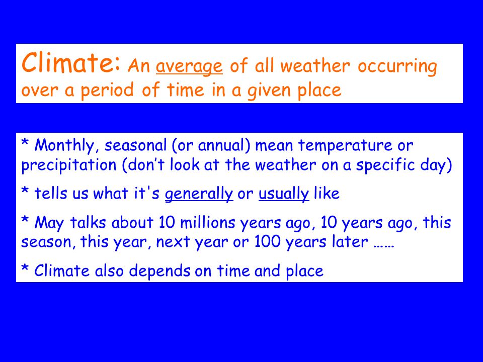 Climate: An average of all weather occurring over a period of time in a given place * Monthly, seasonal (or annual) mean temperature or precipitation (don’t look at the weather on a specific day) * tells us what it s generally or usually like * May talks about 10 millions years ago, 10 years ago, this season, this year, next year or 100 years later …… * Climate also depends on time and place