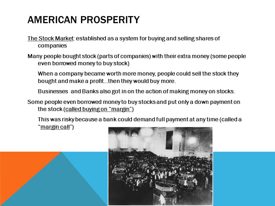 AMERICAN PROSPERITY The Stock Market: established as a system for buying and selling shares of companies Many people bought stock (parts of companies) with their extra money (some people even borrowed money to buy stock) When a company became worth more money, people could sell the stock they bought and make a profit…then they would buy more.