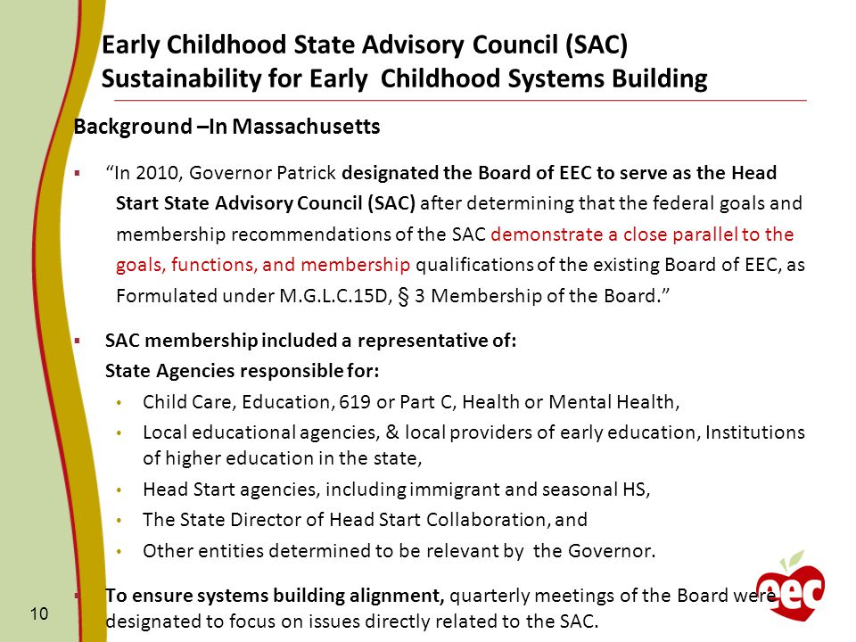 Early Childhood State Advisory Council (SAC) Sustainability for Early Childhood Systems Building Background –In Massachusetts  In 2010, Governor Patrick designated the Board of EEC to serve as the Head Start State Advisory Council (SAC) after determining that the federal goals and membership recommendations of the SAC demonstrate a close parallel to the goals, functions, and membership qualifications of the existing Board of EEC, as Formulated under M.G.L.C.15D, § 3 Membership of the Board.  SAC membership included a representative of: State Agencies responsible for: Child Care, Education, 619 or Part C, Health or Mental Health, Local educational agencies, & local providers of early education, Institutions of higher education in the state, Head Start agencies, including immigrant and seasonal HS, The State Director of Head Start Collaboration, and Other entities determined to be relevant by the Governor.