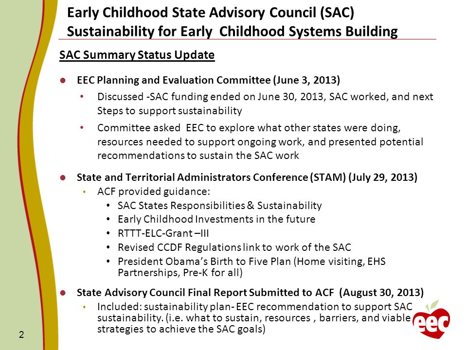 Early Childhood State Advisory Council (SAC) Sustainability for Early Childhood Systems Building SAC Summary Status Update EEC Planning and Evaluation Committee (June 3, 2013) Discussed -SAC funding ended on June 30, 2013, SAC worked, and next Steps to support sustainability Committee asked EEC to explore what other states were doing, resources needed to support ongoing work, and presented potential recommendations to sustain the SAC work State and Territorial Administrators Conference (STAM) (July 29, 2013) ACF provided guidance: SAC States Responsibilities & Sustainability Early Childhood Investments in the future RTTT-ELC-Grant –III Revised CCDF Regulations link to work of the SAC President Obama’s Birth to Five Plan (Home visiting, EHS Partnerships, Pre-K for all) State Advisory Council Final Report Submitted to ACF (August 30, 2013) Included: sustainability plan- EEC recommendation to support SAC sustainability.