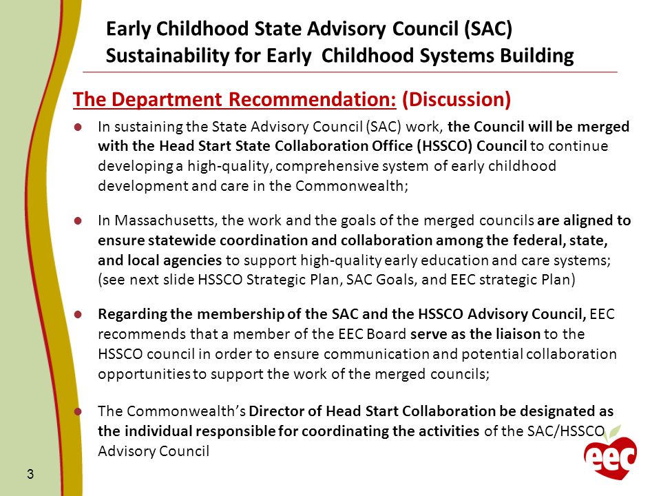 The Department Recommendation: (Discussion) In sustaining the State Advisory Council (SAC) work, the Council will be merged with the Head Start State Collaboration Office (HSSCO) Council to continue developing a high-quality, comprehensive system of early childhood development and care in the Commonwealth; In Massachusetts, the work and the goals of the merged councils are aligned to ensure statewide coordination and collaboration among the federal, state, and local agencies to support high-quality early education and care systems; (see next slide HSSCO Strategic Plan, SAC Goals, and EEC strategic Plan) Regarding the membership of the SAC and the HSSCO Advisory Council, EEC recommends that a member of the EEC Board serve as the liaison to the HSSCO council in order to ensure communication and potential collaboration opportunities to support the work of the merged councils; The Commonwealth’s Director of Head Start Collaboration be designated as the individual responsible for coordinating the activities of the SAC/HSSCO Advisory Council 3 Early Childhood State Advisory Council (SAC) Sustainability for Early Childhood Systems Building