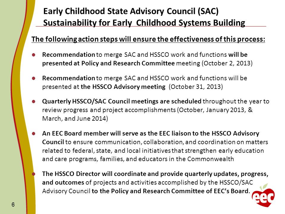 The following action steps will ensure the effectiveness of this process: Recommendation to merge SAC and HSSCO work and functions will be presented at Policy and Research Committee meeting (October 2, 2013) Recommendation to merge SAC and HSSCO work and functions will be presented at the HSSCO Advisory meeting (October 31, 2013) Quarterly HSSCO/SAC Council meetings are scheduled throughout the year to review progress and project accomplishments (October, January 2013, & March, and June 2014) An EEC Board member will serve as the EEC liaison to the HSSCO Advisory Council to ensure communication, collaboration, and coordination on matters related to federal, state, and local initiatives that strengthen early education and care programs, families, and educators in the Commonwealth The HSSCO Director will coordinate and provide quarterly updates, progress, and outcomes of projects and activities accomplished by the HSSCO/SAC Advisory Council to the Policy and Research Committee of EEC’s Board.
