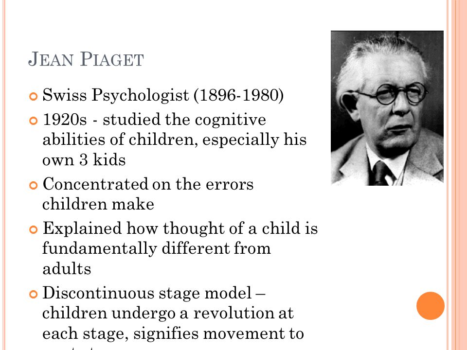 J EAN P IAGET Swiss Psychologist ( ) 1920s - studied the cognitive abilities of children, especially his own 3 kids Concentrated on the errors children make Explained how thought of a child is fundamentally different from adults Discontinuous stage model – children undergo a revolution at each stage, signifies movement to next stage.