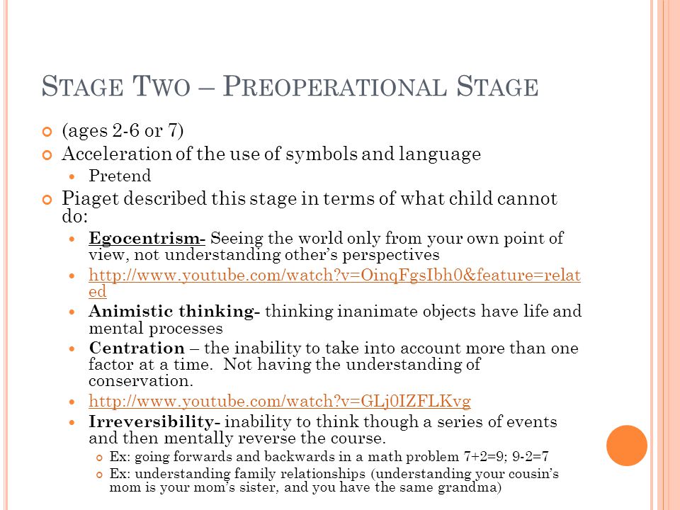 S TAGE T WO – P REOPERATIONAL S TAGE (ages 2-6 or 7) Acceleration of the use of symbols and language Pretend Piaget described this stage in terms of what child cannot do: Egocentrism- Seeing the world only from your own point of view, not understanding other’s perspectives   v=OinqFgsIbh0&feature=relat ed   v=OinqFgsIbh0&feature=relat ed Animistic thinking- thinking inanimate objects have life and mental processes Centration – the inability to take into account more than one factor at a time.