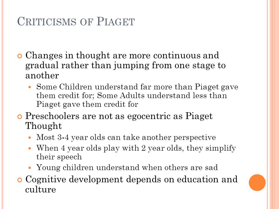 C RITICISMS OF P IAGET Changes in thought are more continuous and gradual rather than jumping from one stage to another Some Children understand far more than Piaget gave them credit for; Some Adults understand less than Piaget gave them credit for Preschoolers are not as egocentric as Piaget Thought Most 3-4 year olds can take another perspective When 4 year olds play with 2 year olds, they simplify their speech Young children understand when others are sad Cognitive development depends on education and culture