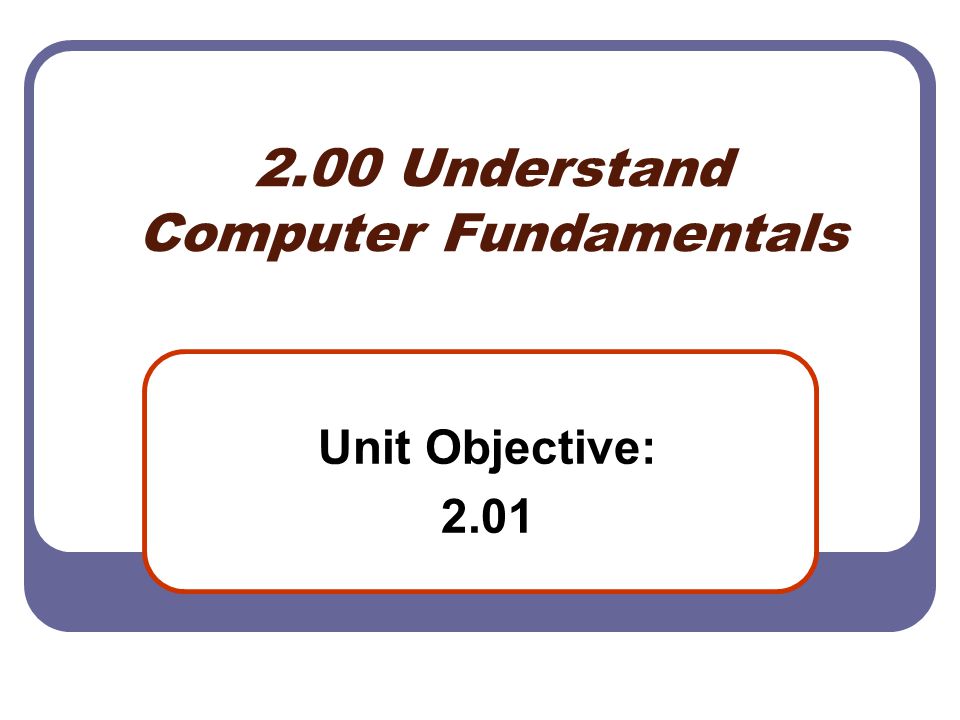 2.00 Understand Computer Fundamentals Unit Objective: 2.01