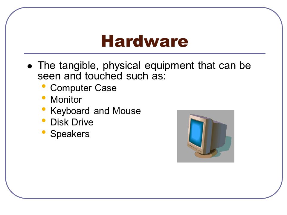 Hardware The tangible, physical equipment that can be seen and touched such as: Computer Case Monitor Keyboard and Mouse Disk Drive Speakers