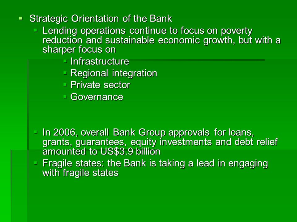  Strategic Orientation of the Bank  Lending operations continue to focus on poverty reduction and sustainable economic growth, but with a sharper focus on  Infrastructure  Regional integration  Private sector  Governance  In 2006, overall Bank Group approvals for loans, grants, guarantees, equity investments and debt relief amounted to US$3.9 billion  Fragile states: the Bank is taking a lead in engaging with fragile states