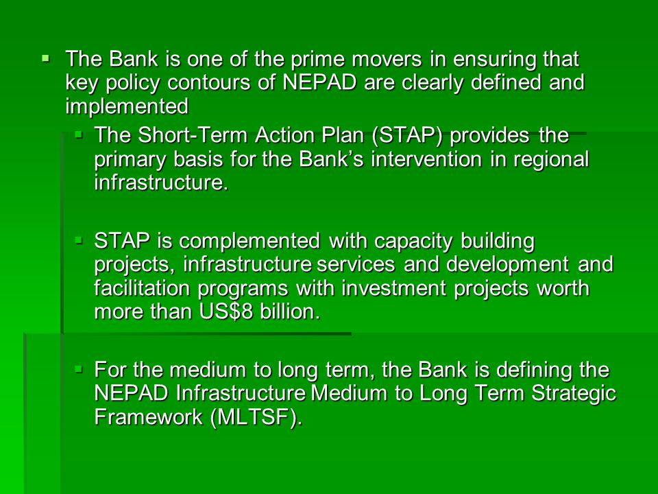  The Bank is one of the prime movers in ensuring that key policy contours of NEPAD are clearly defined and implemented  The Short-Term Action Plan (STAP) provides the primary basis for the Bank’s intervention in regional infrastructure.