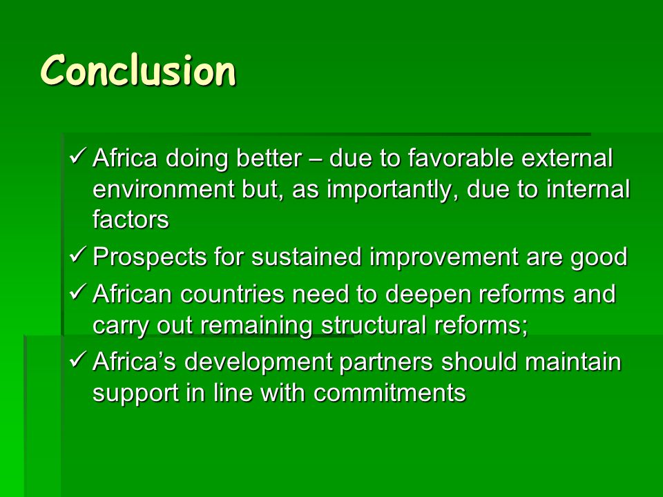Conclusion Africa doing better – due to favorable external environment but, as importantly, due to internal factors Africa doing better – due to favorable external environment but, as importantly, due to internal factors Prospects for sustained improvement are good Prospects for sustained improvement are good African countries need to deepen reforms and carry out remaining structural reforms; African countries need to deepen reforms and carry out remaining structural reforms; Africa’s development partners should maintain support in line with commitments Africa’s development partners should maintain support in line with commitments
