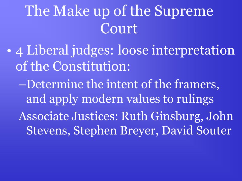 The Make up of the Supreme Court 4 Liberal judges: loose interpretation of the Constitution: –Determine the intent of the framers, and apply modern values to rulings Associate Justices: Ruth Ginsburg, John Stevens, Stephen Breyer, David Souter