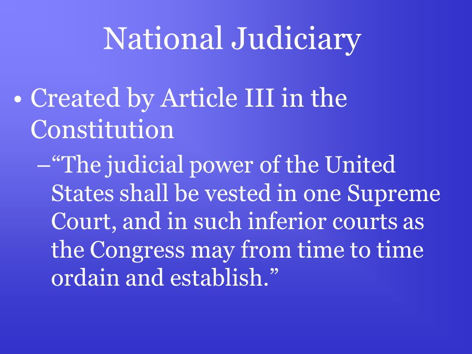 National Judiciary Created by Article III in the Constitution – The judicial power of the United States shall be vested in one Supreme Court, and in such inferior courts as the Congress may from time to time ordain and establish.