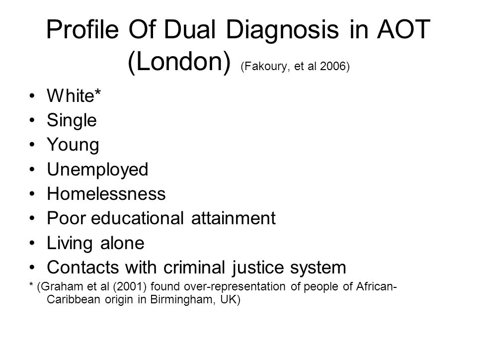 Profile Of Dual Diagnosis in AOT (London) (Fakoury, et al 2006) White* Single Young Unemployed Homelessness Poor educational attainment Living alone Contacts with criminal justice system * (Graham et al (2001) found over-representation of people of African- Caribbean origin in Birmingham, UK)