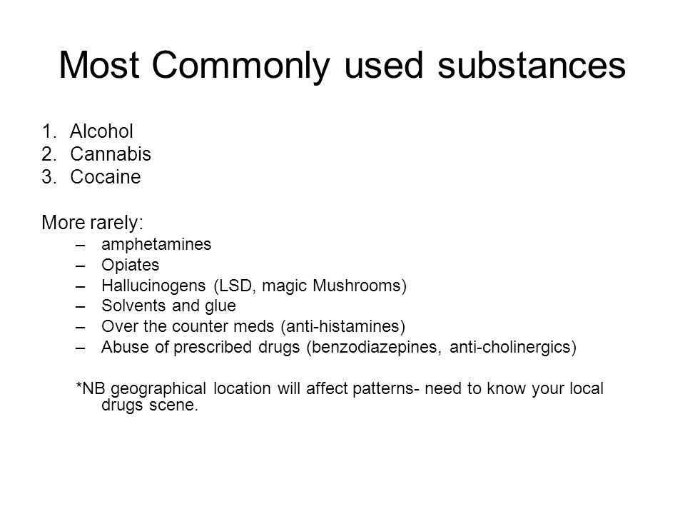 Most Commonly used substances 1.Alcohol 2.Cannabis 3.Cocaine More rarely: –amphetamines –Opiates –Hallucinogens (LSD, magic Mushrooms) –Solvents and glue –Over the counter meds (anti-histamines) –Abuse of prescribed drugs (benzodiazepines, anti-cholinergics) *NB geographical location will affect patterns- need to know your local drugs scene.
