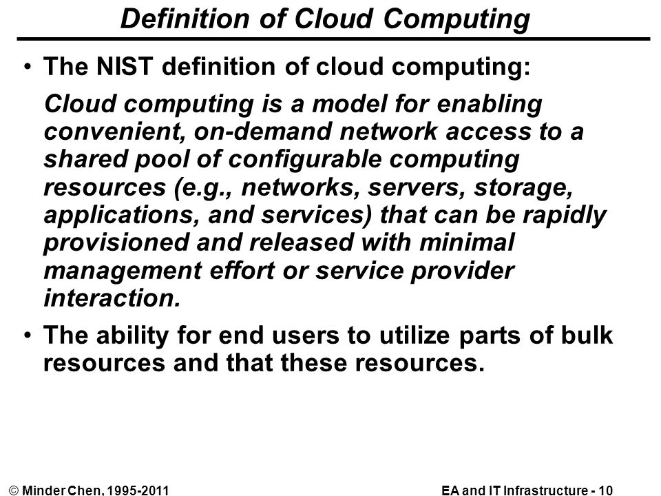 EA and IT Infrastructure - 10© Minder Chen, Definition of Cloud Computing The NIST definition of cloud computing: Cloud computing is a model for enabling convenient, on-demand network access to a shared pool of configurable computing resources (e.g., networks, servers, storage, applications, and services) that can be rapidly provisioned and released with minimal management effort or service provider interaction.