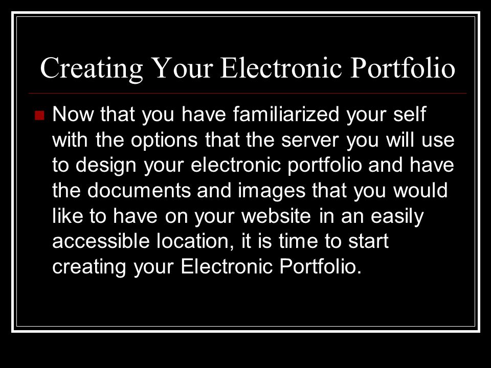 Creating Your Electronic Portfolio Now that you have familiarized your self with the options that the server you will use to design your electronic portfolio and have the documents and images that you would like to have on your website in an easily accessible location, it is time to start creating your Electronic Portfolio.