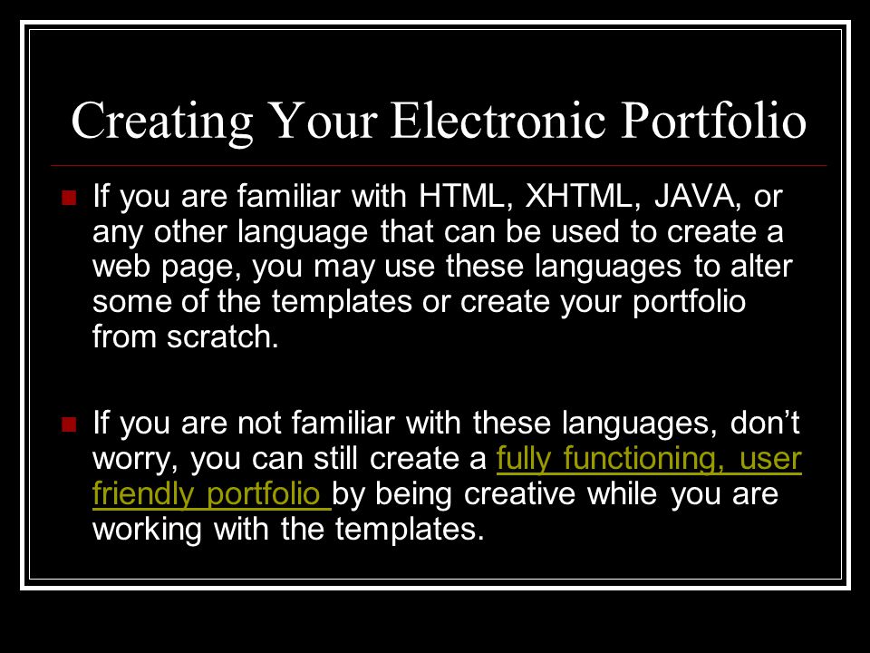 Creating Your Electronic Portfolio If you are familiar with HTML, XHTML, JAVA, or any other language that can be used to create a web page, you may use these languages to alter some of the templates or create your portfolio from scratch.