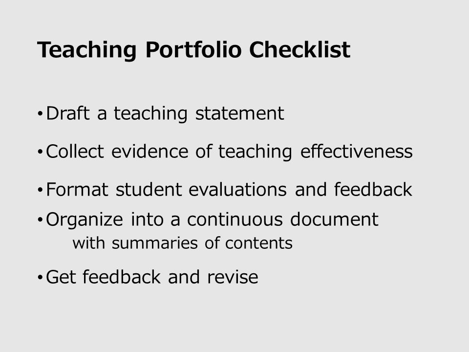 Teaching Portfolio Checklist Draft a teaching statement Collect evidence of teaching effectiveness Format student evaluations and feedback Organize into a continuous document with summaries of contents Get feedback and revise