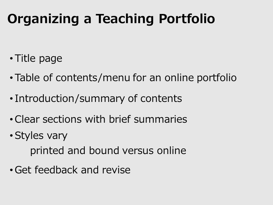 Organizing a Teaching Portfolio Title page Table of contents/menu for an online portfolio Introduction/summary of contents Clear sections with brief summaries Styles vary printed and bound versus online Get feedback and revise