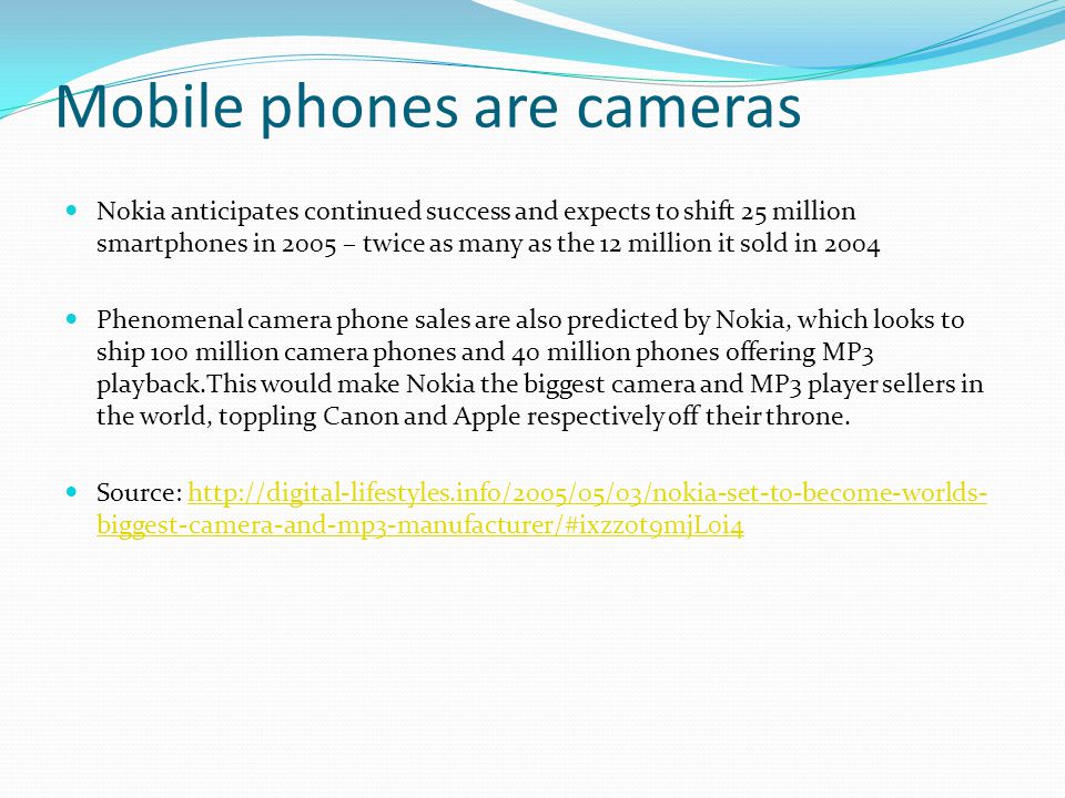 Mobile phones are cameras Nokia anticipates continued success and expects to shift 25 million smartphones in 2005 – twice as many as the 12 million it sold in 2004 Phenomenal camera phone sales are also predicted by Nokia, which looks to ship 100 million camera phones and 40 million phones offering MP3 playback.This would make Nokia the biggest camera and MP3 player sellers in the world, toppling Canon and Apple respectively off their throne.