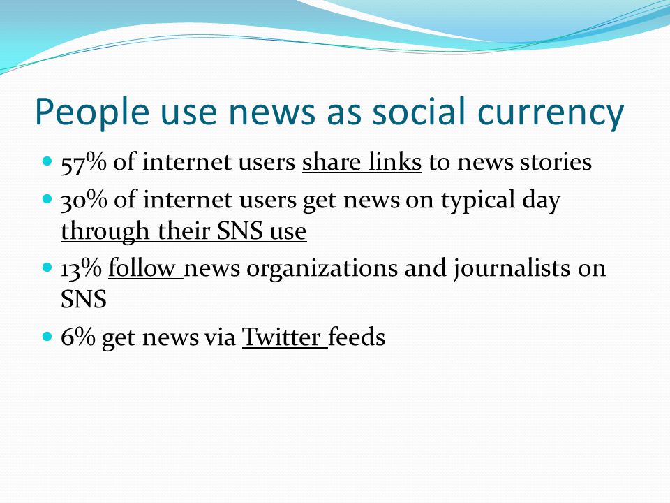 People use news as social currency 57% of internet users share links to news stories 30% of internet users get news on typical day through their SNS use 13% follow news organizations and journalists on SNS 6% get news via Twitter feeds