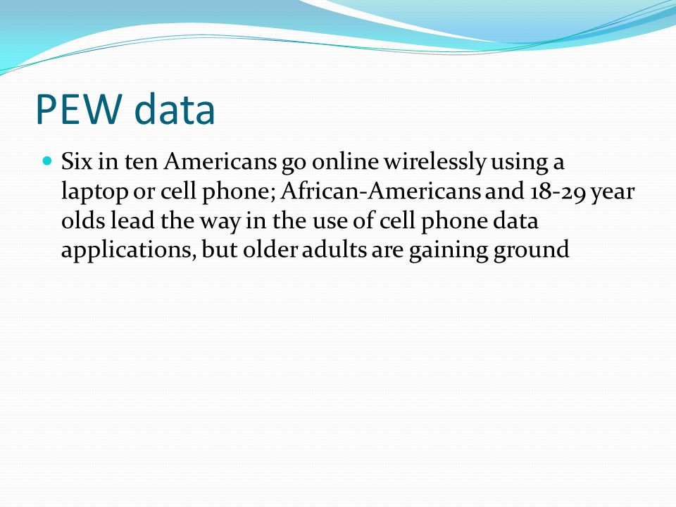 PEW data Six in ten Americans go online wirelessly using a laptop or cell phone; African-Americans and year olds lead the way in the use of cell phone data applications, but older adults are gaining ground