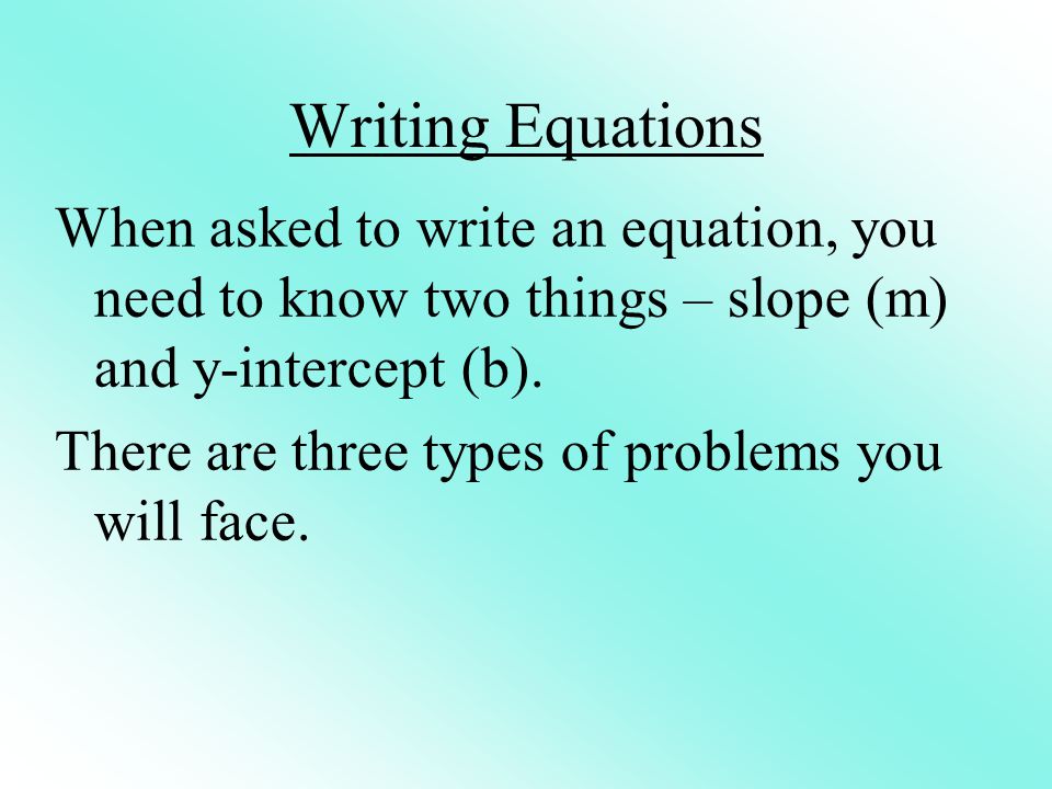 Writing Equations When asked to write an equation, you need to know two things – slope (m) and y-intercept (b).