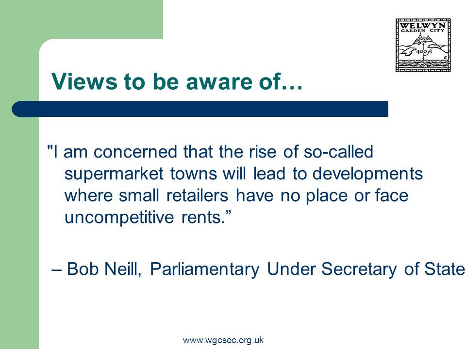 Views to be aware of… I am concerned that the rise of so-called supermarket towns will lead to developments where small retailers have no place or face uncompetitive rents. – Bob Neill, Parliamentary Under Secretary of State